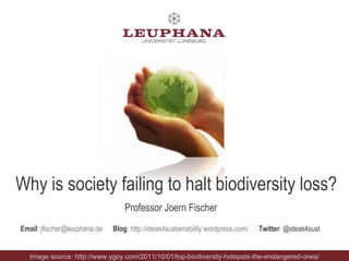 Why is society failing to halt biodiversity loss? Professor Joern Fischer Email :  [email_address]   Blog :  http://ideas4sustainability.wordpress.com/   Twitter : @ideas4sust  Image source: http://www.ygoy.com/2011/10/01/top-biodiversity-hotspots-the-endangered-ones/ 