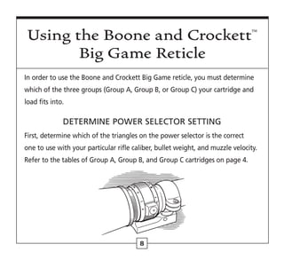 8
In order to use the Boone and Crockett Big Game reticle, you must determine
which of the three groups (Group A, Group B, or Group C) your cartridge and
load fits into.
DETERMINE POWER SELECTOR SETTING
First, determine which of the triangles on the power selector is the correct
one to use with your particular rifle caliber, bullet weight, and muzzle velocity.
Refer to the tables of Group A, Group B, and Group C cartridges on page 4.
Using the Boone and Crockett™
Big Game Reticle
 