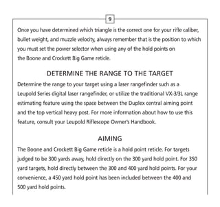 Once you have determined which triangle is the correct one for your rifle caliber,
bullet weight, and muzzle velocity, always remember that is the position to which
you must set the power selector when using any of the hold points on
the Boone and Crockett Big Game reticle.
DETERMINE THE RANGE TO THE TARGET
Determine the range to your target using a laser rangefinder such as a
Leupold Series digital laser rangefinder, or utilize the traditional VX-3/3L range
estimating feature using the space between the Duplex central aiming point
and the top vertical heavy post. For more information about how to use this
feature, consult your Leupold Riflescope Owner’s Handbook.
AIMING
The Boone and Crockett Big Game reticle is a hold point reticle. For targets
judged to be 300 yards away, hold directly on the 300 yard hold point. For 350
yard targets, hold directly between the 300 and 400 yard hold points. For your
convenience, a 450 yard hold point has been included between the 400 and
500 yard hold points.
9
 