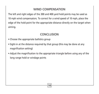 10
WIND COMPENSATION
The left and right edges of the 300 and 400 yard hold points may be used as
10 mph wind compensators. To correct for a wind speed of 10 mph, place the
edge of the hold point for the appropriate distance directly on the target when
aiming.
CONCLUSION
• Choose the appropriate ballistics group
• 
Sight-in at the distance required by that group (this may be done at any
magnification setting)
• 
Adjust the magnification to the appropriate triangle before using any of the
long range hold or windage points
 