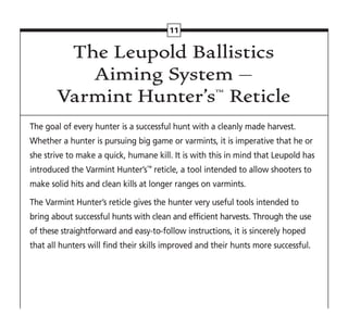 The Leupold Ballistics
Aiming System –
Varmint Hunter’s™ Reticle
The goal of every hunter is a successful hunt with a cleanly made harvest.
Whether a hunter is pursuing big game or varmints, it is imperative that he or
she strive to make a quick, humane kill. It is with this in mind that Leupold has
introduced the Varmint Hunter’s™
reticle, a tool intended to allow shooters to
make solid hits and clean kills at longer ranges on varmints.
The Varmint Hunter’s reticle gives the hunter very useful tools intended to
bring about successful hunts with clean and efficient harvests. Through the use
of these straightforward and easy-to-follow instructions, it is sincerely hoped
that all hunters will find their skills improved and their hunts more successful.
11
 