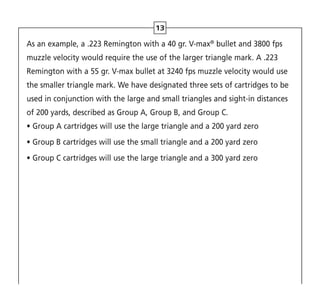As an example, a .223 Remington with a 40 gr. V-max®
bullet and 3800 fps
muzzle velocity would require the use of the larger triangle mark. A .223
Remington with a 55 gr. V-max bullet at 3240 fps muzzle velocity would use
the smaller triangle mark. We have designated three sets of cartridges to be
used in conjunction with the large and small triangles and sight-in distances
of 200 yards, described as Group A, Group B, and Group C.
• Group A cartridges will use the large triangle and a 200 yard zero
• Group B cartridges will use the small triangle and a 200 yard zero
• 
Group C cartridges will use the large triangle and a 300 yard zero
13
 