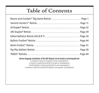 Table of Contents
Boone and Crockett™
Big Game Reticle  .  .  .  .  .  .  .  .  .  .  .  .  .  .  .  .  .  .  .  .  .  .  .  .  . Page 1
Varmint Hunter’s™
Reticle  .  .  .  .  .  .  .  .  .  .  .  .  .  .  .  .  .  .  .  .  .  .  .  .  .  .  .  .  .  .  .  .  .  .  .  . Page 11
LR Duplex®
Reticle .  .  .  .  .  .  .  .  .  .  .  .  .  .  .  .  .  .  .  .  .  .  .  .  .  .  .  .  .  .  .  .  .  .  .  .  .  .  .  .  .  .  . Page 22
LRV Duplex®
Reticle  .  .  .  .  .  .  .  .  .  .  .  .  .  .  .  .  .  .  .  .  .  .  .  .  .  .  .  .  .  .  .  .  .  .  .  .  .  .  .  .  . Page 29
SAbot Ballistics Reticle (SA.B.R.®
) .  .  .  .  .  .  .  .  .  .  .  .  .  .  .  .  .  .  .  .  .  .  .  .  .  .  .  .  .  . Page 34
Ballistic FireDot®
Reticle .  .  .  .  .  .  .  .  .  .  .  .  .  .  .  .  .  .  .  .  .  .  .  .  .  .  .  .  .  .  .  .  .  .  .  .  .  . Page 44
Multi-FireDot™
Reticle .  .  .  .  .  .  .  .  .  .  .  .  .  .  .  .  .  .  .  .  .  .  .  .  .  .  .  .  .  .  .  .  .  .  .  .  .  .  . Page 51
Pig Plex Ballistic Reticle .  .  .  .  .  .  .  .  .  .  .  .  .  .  .  .  .  .  .  .  .  .  .  .  .  .  .  .  .  .  .  .  .  .  .  .  .  . Page 59
TMOA™
Reticles .  .  .  .  .  .  .  .  .  .  .  .  .  .  .  .  .  .  .  .  .  .  .  .  .  .  .  .  .  .  .  .  .  .  .  .  .  .  .  .  .  .  .  .  . Page 64
Various language translations of the BAS Manual can be found at www.leupold.com.
La traduction en français du manuel BAS se trouve à www.leupold.com.
La traducción al español del manual BAS se encuentra en www.leupold.com.
Das BAS-Handbuch in deutscher Sprache finden Sie unter www.leupold.com.
La traduzione in italiano del manuale BAS è pubblicata sul sito seguente: www.leupold.com.
 