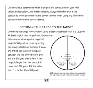 Once you have determined which triangle is the correct one for your rifle
caliber, bullet weight, and muzzle velocity, always remember that is the
position to which you must set the power selector when using any of the hold
points on the Varmint Hunter’s reticle.
DETERMINE THE RANGE TO THE TARGET
Determine the range to your target using a laser rangefinder such as a Leupold
RX Series digital laser rangefinder. Or you may
determine whether a prairie dog-sized
target is 300 yards or closer by setting
the power selector on the large triangle
and fitting the target in the space
between the top of the bottom post
and the 500 yard aiming line. If the
target is larger than this space, it is
closer than 300 yards. If it is smaller,
then it is farther than 300 yards.
Farther than
300 yds
Closer than
300 yds
NOTE: You must have your power selector ring positioned on
the large triangle to make a proper determination of range.
20
 