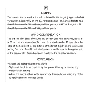 21
AIMING
The Varmint Hunter’s reticle is a hold point reticle. For targets judged to be 300
yards away, hold directly on the 300 yard hold point. For 350 yard targets, hold
directly between the 300 and 400 yard hold points, for 450 yard targets hold
directly between the 400 and 500 yard hold points.
WIND COMPENSATION
The left and right edges of the 300, 400, and 500 yard hold points may be used
as 10 mph wind compensators. To correct for a wind speed of 10 mph, place the
edge of the hold point for the distance of the target directly on the target when
aiming. To correct for a 20 mph wind, place the small square to the right or left
of the appropriate 10 mph hold point directly on the target when aiming.
CONCLUSION
• Choose the appropriate ballistics group
• 
Sight-in at the distance required by that group (this may be done at any
magnification setting)
• 
Adjust the magnification to the appropriate triangle before using any of the
long range hold or windage points
 