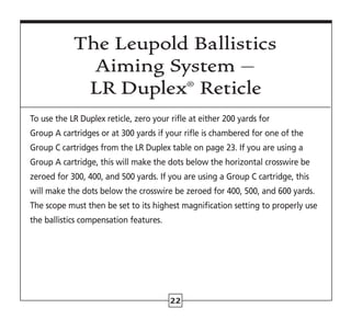 The Leupold Ballistics
Aiming System –
LR Duplex® Reticle
To use the LR Duplex reticle, zero your rifle at either 200 yards for
Group A cartridges or at 300 yards if your rifle is chambered for one of the
Group C cartridges from the LR Duplex table on page 23. If you are using a
Group A cartridge, this will make the dots below the horizontal crosswire be
zeroed for 300, 400, and 500 yards. If you are using a Group C cartridge, this
will make the dots below the crosswire be zeroed for 400, 500, and 600 yards.
The scope must then be set to its highest magnification setting to properly use
the ballistics compensation features.
22
 