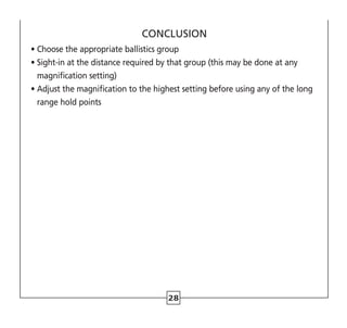 28
CONCLUSION
• Choose the appropriate ballistics group
• 
Sight-in at the distance required by that group (this may be done at any
magnification setting)
• 
Adjust the magnification to the highest setting before using any of the long
range hold points
 