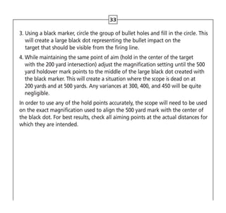 33
3. 
Using a black marker, circle the group of bullet holes and fill in the circle. This
will create a large black dot representing the bullet impact on the
target that should be visible from the firing line.
4. 
While maintaining the same point of aim (hold in the center of the target
with the 200 yard intersection) adjust the magnification setting until the 500
yard holdover mark points to the middle of the large black dot created with
the black marker. This will create a situation where the scope is dead on at
200 yards and at 500 yards. Any variances at 300, 400, and 450 will be quite
negligible.
In order to use any of the hold points accurately, the scope will need to be used
on the exact magnification used to align the 500 yard mark with the center of
the black dot. For best results, check all aiming points at the actual distances for
which they are intended.
 