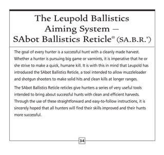 The goal of every hunter is a successful hunt with a cleanly made harvest.
Whether a hunter is pursuing big game or varmints, it is imperative that he or
she strive to make a quick, humane kill. It is with this in mind that Leupold has
introduced the SAbot Ballistics Reticle, a tool intended to allow muzzleloader
and shotgun shooters to make solid hits and clean kills at longer ranges.
The SAbot Ballistics Reticle reticles give hunters a series of very useful tools
intended to bring about successful hunts with clean and efficient harvests.
Through the use of these straightforward and easy-to-follow instructions, it is
sincerely hoped that all hunters will find their skills improved and their hunts
more successful.
34
The Leupold Ballistics
Aiming System –
SAbot Ballistics Reticle® (SA.B.R.®
)
 
