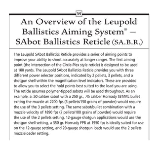 35
An Overview of the Leupold
Ballistics Aiming System® –
SAbot Ballistics Reticle(SA.B.R.)
The Leupold SAbot Ballistics Reticle provides a series of aiming points to
improve your ability to shoot accurately at longer ranges. The first aiming
point (the intersection of the Circle-Plex style reticle) is designed to be used
at 100 yards. The Leupold SAbot Ballistics Reticle provides you with three
different power selector positions, indicated by 2 pellets, 3 pellets, and a
shotgun shell within the magnification level indicators. These are provided
to allow you to select the hold points best suited to the load you are using.
The reticle assumes polymer-tipped sabots will be used throughout. As an
example, a .50 caliber sabot with a 250 gr., .45 caliber Hornady SST/ML bullet
exiting the muzzle at 2200 fps (3 pellets/150 grains of powder) would require
the use of the 3 pellets setting. The same sabot/bullet combination with a
muzzle velocity of 1890 fps (2 pellets/100 grains of powder) would require
the use of the 2 pellets setting. 12-gauge shotgun applications would use the
shotgun shell setting, a 350 gr. Hornady FPB at 1950 fps is ideally suited for use
on the 12-gauge setting, and 20-gauge shotgun loads would use the 2 pellets
muzzleloader setting.
 