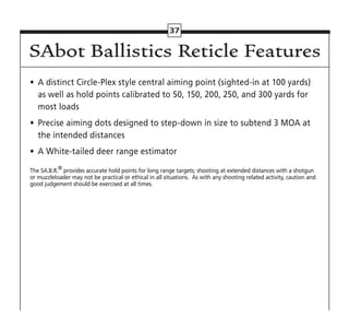 37
•	 A distinct Circle-Plex style central aiming point (sighted-in at 100 yards)
as well as hold points calibrated to 50, 150, 200, 250, and 300 yards for
most loads
•	 Precise aiming dots designed to step-down in size to subtend 3 MOA at
the intended distances
•	 A White-tailed deer range estimator
The SA.B.R.®
provides accurate hold points for long range targets; shooting at extended distances with a shotgun
or muzzleloader may not be practical or ethical in all situations. As with any shooting related activity, caution and
good judgement should be exercised at all times.
SAbot Ballistics Reticle Features
 