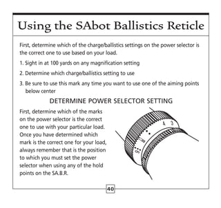 40
First, determine which of the charge/ballistics settings on the power selector is
the correct one to use based on your load.
1. Sight in at 100 yards on any magnification setting
2. Determine which charge/ballistics setting to use
3. Be sure to use this mark any time you want to use one of the aiming points
below center
DETERMINE POWER SELECTOR SETTING
First, determine which of the marks
on the power selector is the correct
one to use with your particular load.
Once you have determined which
mark is the correct one for your load,
always remember that is the position
to which you must set the power
selector when using any of the hold
points on the SA.B.R.
Using the SAbot Ballistics Reticle
 