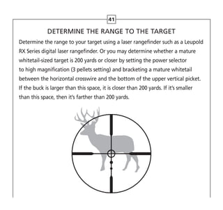 41
DETERMINE THE RANGE TO THE TARGET
Determine the range to your target using a laser rangefinder such as a Leupold
RX Series digital laser rangefinder. Or you may determine whether a mature
whitetail-sized target is 200 yards or closer by setting the power selector
to high magnification (3 pellets setting) and bracketing a mature whitetail
between the horizontal crosswire and the bottom of the upper vertical picket.
If the buck is larger than this space, it is closer than 200 yards. If it’s smaller
than this space, then it’s farther than 200 yards.
 