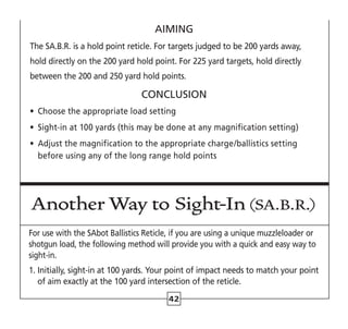 42
AIMING
The SA.B.R. is a hold point reticle. For targets judged to be 200 yards away,
hold directly on the 200 yard hold point. For 225 yard targets, hold directly
between the 200 and 250 yard hold points.
CONCLUSION
•	 Choose the appropriate load setting
•	 Sight-in at 100 yards (this may be done at any magnification setting)
•	 Adjust the magnification to the appropriate charge/ballistics setting
before using any of the long range hold points
Another Way to Sight-In (SA.B.R.)
For use with the SAbot Ballistics Reticle, if you are using a unique muzzleloader or
shotgun load, the following method will provide you with a quick and easy way to
sight-in.
1. 
Initially, sight-in at 100 yards. Your point of impact needs to match your point
of aim exactly at the 100 yard intersection of the reticle.
 