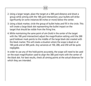 43
2. 
Using a larger target, place the target at a 300 yard distance and shoot a
group while aiming with the 100 yard intersection; your bullets will strike
significantly (in some instances 60 inches or more) below the center.
3. 
Using a black marker, circle the group of bullet holes and fill in the circle. This
will create a large black dot representing the bullet impact on the
target that should be visible from the firing line.
4. 
While maintaining the same point of aim (hold in the center of the target
with the 100 yard intersection) adjust the magnification setting until the 300
yard holdover mark points to the middle of the large black dot created with
the black marker. This will create a situation where the scope is dead on at
100 yards and at 300 yards. Any variances at 150, 200, and 250 will be quite
negligible.
In order to use any of the hold points accurately, the scope will need to be used
on the exact magnification used to align the 300 yard mark with the center of
the black dot. For best results, check all aiming points at the actual distances for
which they are intended.
 