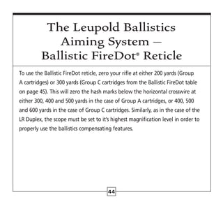 44
The Leupold Ballistics
Aiming System –
Ballistic FireDot®
Reticle
To use the Ballistic FireDot reticle, zero your rifle at either 200 yards (Group
A cartridges) or 300 yards (Group C cartridges from the Ballistic FireDot table
on page 45). This will zero the hash marks below the horizontal crosswire at
either 300, 400 and 500 yards in the case of Group A cartridges, or 400, 500
and 600 yards in the case of Group C cartridges. Similarly, as in the case of the
LR Duplex, the scope must be set to it’s highest magnification level in order to
properly use the ballistics compensating features.
 