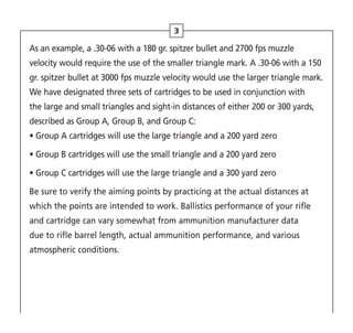 As an example, a .30-06 with a 180 gr. spitzer bullet and 2700 fps muzzle
velocity would require the use of the smaller triangle mark. A .30-06 with a 150
gr. spitzer bullet at 3000 fps muzzle velocity would use the larger triangle mark.
We have designated three sets of cartridges to be used in conjunction with
the large and small triangles and sight-in distances of either 200 or 300 yards,
described as Group A, Group B, and Group C:
•Group A cartridges will use the large triangle and a 200 yard zero
• 
Group B cartridges will use the small triangle and a 200 yard zero
• 
Group C cartridges will use the large triangle and a 300 yard zero
Be sure to verify the aiming points by practicing at the actual distances at
which the points are intended to work. Ballistics performance of your rifle
and cartridge can vary somewhat from ammunition manufacturer data
due to rifle barrel length, actual ammunition performance, and various
atmospheric conditions.
3
 