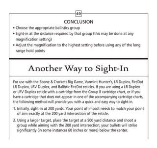 49
CONCLUSION
• Choose the appropriate ballistics group
• 
Sight-in at the distance required by that group (this may be done at any
magnification setting)
• 
Adjust the magnification to the highest setting before using any of the long
range hold points
Another Way to Sight-In
For use with the Boone  Crockett Big Game, Varmint Hunter’s, LR Duplex, FireDot
LR Duplex, LRV Duplex, and Ballistic FireDot reticles. If you are using a LR Duplex
or LRV Duplex reticle with a cartridge from the Group B cartridge chart, or if you
have a cartridge that does not appear in one of the accompanying cartridge charts,
the following method will provide you with a quick and easy way to sight-in.
1. 
Initially, sight-in at 200 yards. Your point of impact needs to match your point
of aim exactly at the 200 yard intersection of the reticle.
2. 
Using a larger target, place the target at a 500 yard distance and shoot a
group while aiming with the 200 yard intersection; your bullets will strike
significantly (in some instances 60 inches or more) below the center.
 