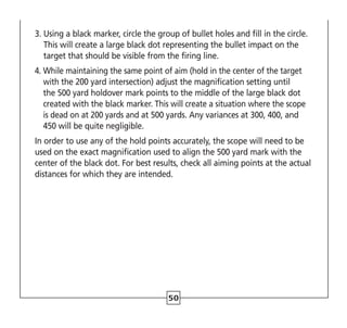 50
3. 
Using a black marker, circle the group of bullet holes and fill in the circle.
This will create a large black dot representing the bullet impact on the
target that should be visible from the firing line.
4. 
While maintaining the same point of aim (hold in the center of the target
with the 200 yard intersection) adjust the magnification setting until
the 500 yard holdover mark points to the middle of the large black dot
created with the black marker. This will create a situation where the scope
is dead on at 200 yards and at 500 yards. Any variances at 300, 400, and
450 will be quite negligible.
In order to use any of the hold points accurately, the scope will need to be
used on the exact magnification used to align the 500 yard mark with the
center of the black dot. For best results, check all aiming points at the actual
distances for which they are intended.
 