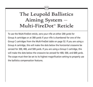 51
The Leupold Ballistics
Aiming System –
Multi-FireDot™
Reticle
To use the Multi-FireDot reticle, zero your rifle at either 200 yards for
Group A cartridges or at 300 yards if your rifle is chambered for one of the
Group C cartridges from the Multi-FireDot table on page 52. If you are using a
Group A cartridge, this will make the dots below the horizontal crosswire be
zeroed for 300, 400, and 500 yards. If you are using a Group C cartridge, this
will make the dots below the crosswire be zeroed for 400, 500, and 600 yards.
The scope must then be set to its highest magnification setting to properly use
the ballistics compensation features.
 
