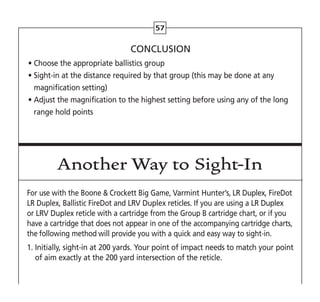 57
CONCLUSION
• Choose the appropriate ballistics group
• 
Sight-in at the distance required by that group (this may be done at any
magnification setting)
• 
Adjust the magnification to the highest setting before using any of the long
range hold points
Another Way to Sight-In
For use with the Boone  Crockett Big Game, Varmint Hunter’s, LR Duplex, FireDot
LR Duplex, Ballistic FireDot and LRV Duplex reticles. If you are using a LR Duplex
or LRV Duplex reticle with a cartridge from the Group B cartridge chart, or if you
have a cartridge that does not appear in one of the accompanying cartridge charts,
the following method will provide you with a quick and easy way to sight-in.
1. 
Initially, sight-in at 200 yards. Your point of impact needs to match your point
of aim exactly at the 200 yard intersection of the reticle.
 