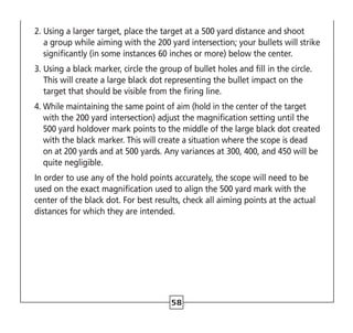 58
2. 
Using a larger target, place the target at a 500 yard distance and shoot
a group while aiming with the 200 yard intersection; your bullets will strike
significantly (in some instances 60 inches or more) below the center.
3. 
Using a black marker, circle the group of bullet holes and fill in the circle.
This will create a large black dot representing the bullet impact on the
target that should be visible from the firing line.
4. 
While maintaining the same point of aim (hold in the center of the target
with the 200 yard intersection) adjust the magnification setting until the
500 yard holdover mark points to the middle of the large black dot created
with the black marker. This will create a situation where the scope is dead
on at 200 yards and at 500 yards. Any variances at 300, 400, and 450 will be
quite negligible.
In order to use any of the hold points accurately, the scope will need to be
used on the exact magnification used to align the 500 yard mark with the
center of the black dot. For best results, check all aiming points at the actual
distances for which they are intended.
 