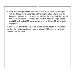 63
4. 
While maintaining the same point of aim (hold in the center of the target
with the 200 yard intersection) adjust the magnification setting until the
500 yard holdover mark points to the middle of the large black dot created
with the black marker. This will create a situation where the scope is dead
on at 200 yards and at 500 yards. Any variances at 300 or 400 will be quite
negligible.
In order to use any of the hold points accurately, the scope will need to be
used on the exact magnification used to align the 500 yard mark with the
center of the black dot.
 