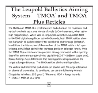 66
The Leupold Ballistics Aiming
System – TMOA™
and TMOA
Plus Reticles
The TMOA and TMOA Plus reticles feature stadia lines on the horizontal and
vertical crosshairs set at one minute of angle (MOA) increments, when set to
high magnification.  When used in conjunction with the Leupold RX-1000i
or RX-1200i digital rangefinder set to MOA mode, both TMOA reticles allow
the marksman to quickly holdover for bullet drop and windage correction.
In addition, the intersection of the crosshair of the TMOA reticle is left open
creating a small clear aperture for increased precision at longer ranges, while
the TMOA Plus reticle features a precision aiming component with a opening
that offers even more precise aiming capability (VX-6 7-42x56mm scopes only).  
Recent findings have determined that existing reticle designs obscure the
target at longer distances. The TMOA reticles eliminate this problem.
The vertical and horizontal stadia lines can also be used for range estimation
on objects of known size. To do this you can use the following formula:
(Target size in inches x 95.5 yards*) / Measured MOA = Range in yards.
* 1 inch = 1 MOA at 95.5 yards
 
