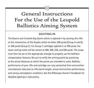 General Instructions
For the Use of the Leupold
Ballistics Aiming System
SIGHTING-IN
The Boone and Crockett Big Game reticle is sighted-in by zeroing the rifle
at the intersection of the Duplex reticle at either 200 yards (Group A and B),
or 300 yards (Group C). For Group C cartridges sighted-in at 300 yards, the
lower aiming marks will be correct at 400, 500, 550, and 600 yards. The scope
must then be set to the appropriate triangle to properly use the ballistics
compensation features. Be sure to verify the aiming points by practicing
at the actual distances at which the points are intended to work. Ballistics
performance of your rifle and cartridge can vary somewhat from ammunition
manufacturer data due to rifle barrel length, actual ammunition performance,
and various atmospheric conditions. See the Riflescope Owner’s Handbook for
detailed sighting-in instructions.
5
 