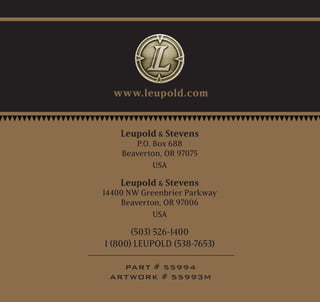 Leupold  Stevens
P.O. Box 688
Beaverton, OR 97075
USA
Leupold  Stevens
14400 NW Greenbrier Parkway
Beaverton, OR 97006
USA
(503) 526-1400
1 (800) LEUPOLD (538-7653)
PART # 55994
ARTWORK # 55993M
www.leupold.com
 