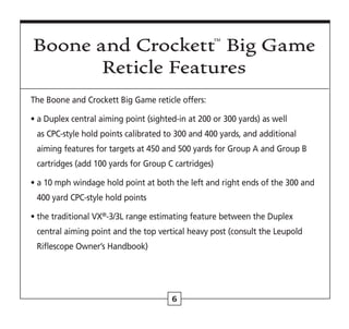 6
The Boone and Crockett Big Game reticle offers:
• 
a Duplex central aiming point (sighted-in at 200 or 300 yards) as well
as CPC-style hold points calibrated to 300 and 400 yards, and additional
aiming features for targets at 450 and 500 yards for Group A and Group B
cartridges (add 100 yards for Group C cartridges)
• 
a 10 mph windage hold point at both the left and right ends of the 300 and
400 yard CPC-style hold points
• 
the traditional VX®
-3/3L range estimating feature between the Duplex
central aiming point and the top vertical heavy post (consult the Leupold
Riflescope Owner’s Handbook)
Boone and Crockett™ Big Game
Reticle Features
 