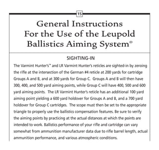 General Instructions
For the Use of the Leupold
Ballistics Aiming System®
SIGHTING-IN
The Varmint Hunter’s™
and LR Varmint Hunter’s reticles are sighted-in by zeroing
the rifle at the intersection of the German #4 reticle at 200 yards for cartridge
Groups A and B, and at 300 yards for Group C. Groups A and B will then have
300, 400, and 500 yard aiming points, while Group C will have 400, 500 and 600
yard aiming points. The LR Varmint Hunter’s reticle has an additional 100 yard
aiming point yielding a 600 yard holdover for Groups A and B, and a 700 yard
holdover for Group C cartridges. The scope must then be set to the appropriate
triangle to properly use the ballistics compensation features. Be sure to verify
the aiming points by practicing at the actual distances at which the points are
intended to work. Ballistics performance of your rifle and cartridge can vary
somewhat from ammunition manufacturer data due to rifle barrel length, actual
ammunition performance, and various atmospheric conditions.
15
 