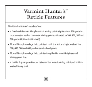 16
The Varmint Hunter’s reticle offers:
• 
a fine-lined German #4-style central aiming point (sighted-in at 200 yards in
most cases) as well as cross-wire aiming points calibrated to 300, 400, 500 and
600 yards (LR Varmint Hunter’s)
• 
10 and 20 mph windage hold points at both the left and right ends of the
300, 400, 500 and 600 yard cross-wire hold points
• 
10 and 20 mph windage hold points along the German #4-style central
aiming point line
• 
a prairie dog range estimator between the lowest aiming point and bottom
vertical heavy post
Varmint Hunter’s™
Reticle Features
 