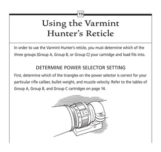 19
In order to use the Varmint Hunter’s reticle, you must determine which of the
three groups (Group A, Group B, or Group C) your cartridge and load fits into.
DETERMINE POWER SELECTOR SETTING
First, determine which of the triangles on the power selector is correct for your
particular rifle caliber, bullet weight, and muzzle velocity. Refer to the tables of
Group A, Group B, and Group C cartridges on page 14.
Using the Varmint
Hunter’s Reticle
 