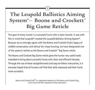 The Leupold Ballistics Aiming
System®– Boone and Crockett™
Big Game Reticle
The goal of every hunter is a successful hunt with a clean harvest. It was with
this in mind that Leupold®
created the Leupold Ballistics Aiming System®
.
Because we so strongly agree with the Boone and Crockett Club’s legacy of
wildlife conservation and ethical fair chase hunting, we have designated one
of the system’s reticles as the Boone and Crockett™
Big Game reticle.
The Boone and Crockett Big Game reticle gives the hunter very useful tools
intended to bring about successful hunts with clean and efficient harvests.
Through the use of these straightforward and easy-to-follow instructions, it is
sincerely hoped that all hunters will find their skills improved and their hunts
more successful.
Boone and Crockett Club®
is a registered trademark of the Boone and Crockett Club,
and is used with their expressed written permission.
1
 