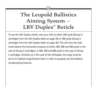 29
The Leupold Ballistics
Aiming System –
LRV Duplex® Reticle
To use the LRV Duplex reticle, zero your rifle at either 200 yards (Group A
cartridges from the LRV Duplex table on page 30) or 300 yards (Group C
cartridges from the LRV Duplex table on page 30). This will zero the hash
marks below the horizontal crosswire at either 300, 400 and 500 yards in the
case of Group A cartridges, or 400, 500 and 600 yards in the case of Group
C cartridges. Similarly, as in the case of the LR Duplex, the scope must be
set to it’s highest magnification level in order to properly use the ballistics
compensating features.
 