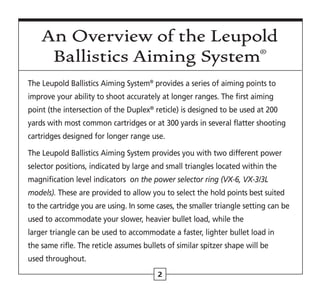2
The Leupold Ballistics Aiming System®
provides a series of aiming points to
improve your ability to shoot accurately at longer ranges. The first aiming
point (the intersection of the Duplex®
reticle) is designed to be used at 200
yards with most common cartridges or at 300 yards in several flatter shooting
cartridges designed for longer range use.
The Leupold Ballistics Aiming System provides you with two different power
selector positions, indicated by large and small triangles located within the
magnification level indicators on the power selector ring (VX-6, VX-3/3L
models). These are provided to allow you to select the hold points best suited
to the cartridge you are using. In some cases, the smaller triangle setting can be
used to accommodate your slower, heavier bullet load, while the
larger triangle can be used to accommodate a faster, lighter bullet load in
the same rifle. The reticle assumes bullets of similar spitzer shape will be
used throughout.
An Overview of the Leupold
Ballistics Aiming System®
 