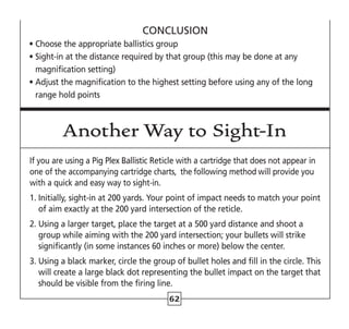 62
CONCLUSION
• Choose the appropriate ballistics group
• 
Sight-in at the distance required by that group (this may be done at any
magnification setting)
• 
Adjust the magnification to the highest setting before using any of the long
range hold points
Another Way to Sight-In
If you are using a Pig Plex Ballistic Reticle with a cartridge that does not appear in
one of the accompanying cartridge charts, the following method will provide you
with a quick and easy way to sight-in.
1. 
Initially, sight-in at 200 yards. Your point of impact needs to match your point
of aim exactly at the 200 yard intersection of the reticle.
2. 
Using a larger target, place the target at a 500 yard distance and shoot a
group while aiming with the 200 yard intersection; your bullets will strike
significantly (in some instances 60 inches or more) below the center.
3. 
Using a black marker, circle the group of bullet holes and fill in the circle. This
will create a large black dot representing the bullet impact on the target that
should be visible from the firing line.
 