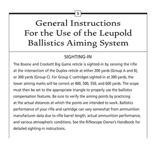 General Instructions
For the Use of the Leupold
Ballistics Aiming System
SIGHTING-IN
The Boone and Crockett Big Game reticle is sighted-in by zeroing the rifle
at the intersection of the Duplex reticle at either 200 yards (Group A and B),
or 300 yards (Group C). For Group C cartridges sighted-in at 300 yards, the
lower aiming marks will be correct at 400, 500, 550, and 600 yards. The scope
must then be set to the appropriate triangle to properly use the ballistics
compensation features. Be sure to verify the aiming points by practicing
at the actual distances at which the points are intended to work. Ballistics
performance of your rifle and cartridge can vary somewhat from ammunition
manufacturer data due to rifle barrel length, actual ammunition performance,
and various atmospheric conditions. See the Riflescope Owner’s Handbook for
detailed sighting-in instructions.
5
 