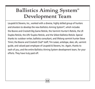 68
Leupold  Stevens, Inc., worked with a diverse, highly skilled group of hunters
and shooters to develop the new Ballistics Aiming System®
, which includes
the Boone and Crockett Big Game Reticle, the Varmint Hunter’s Reticle, the LR
Duplex Reticle, the LRV Duplex Reticle, and the SAbot Ballistics Reticle. Special
thanks to: outdoor writer, ballistics consultant, and lifelong varmint hunter Steve
Timm; the Boone and Crockett Club®
staff; Tim Lesser, antelope, deer, elk, varmint
guide, and valued past employee of Leupold  Stevens, Inc. Again, thanks to
each of you, and the entire Ballistics Aiming System development team, for your
efforts. They have truly paid off.
Ballistics Aiming System®
Development Team
 