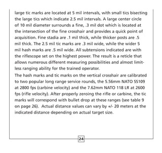 24
large tic marks are located at 5 mil intervals, with small tics bisecting
the large tics which indicate 2.5 mil intervals. A large center circle
of 10 mil diameter surrounds a fine, .3 mil dot which is located at
the intersection of the fine crosshair and provides a quick point of
acquisition. Fine stadia are .1 mil thick, while thicker posts are .5
mil thick. The 2.5 mil tic marks are .3 mil wide, while the wider 5
mil hash marks are .5 mil wide. All subtensions indicated are with
the riflescope set on the highest power. The result is a reticle that
allows numerous different measuring possibilities and almost limit-
less ranging ability for the trained operator.
The hash marks and tic marks on the vertical crosshair are calibrated
to two popular long range service rounds, the 5.56mm NATO SS109
at 2800 fps (carbine velocity) and the 7.62mm NATO 118 LR at 2600
fps (rifle velocity). After properly zeroing the rifle or carbine, the tic
marks will correspond with bullet drop at these ranges (see table 9
on page 26). Actual distance values can vary by +/- 20 meters at the
indicated distance depending on actual target size.
 