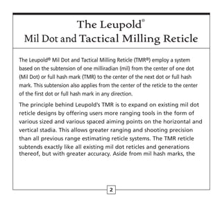 2
The Leupold® Mil Dot and Tactical Milling Reticle (TMR®) employ a system
based on the subtension of one milliradian (mil) from the center of one dot
(Mil Dot) or full hash mark (TMR) to the center of the next dot or full hash
mark. This subtension also applies from the center of the reticle to the center
of the first dot or full hash mark in any direction.
The principle behind Leupold’s TMR is to expand on existing mil dot
reticle designs by offering users more ranging tools in the form of
various sized and various spaced aiming points on the horizontal and
vertical stadia. This allows greater ranging and shooting precision
than all previous range estimating reticle systems. The TMR reticle
subtends exactly like all existing mil dot reticles and generations
thereof, but with greater accuracy. Aside from mil hash marks, the
The Leupold®
Mil Dot and Tactical Milling Reticle
 