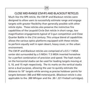 29
CLOSE MID-RANGE (CM-R²) AND BLACKOUT RETICLES
Much like the SPR reticle, the CM-R² and Blackout reticles were
designed to allow users to successfully estimate range and engage
targets with greater flexibility than generally possible with other
reticle styles. These reticles also preserve the instinctive fire
capabilities of the Leupold Circle Dot reticle in short range, low
magnification engagements typical of 3-gun competition and Close
Quarter Battle in the 21st century. This unique blend of capabilities
allows the various optics platforms equipped with these reticles
to perform equally well in open desert, heavy cover, or the urban
environment.
The CM-R² and Blackout reticles are comprised of a 0.5 / 1 MOA
center dot surrounded by a 5 MOA / 7.5 MOA inverted horseshoe
for a perfect combination of precision and speed. The hash marks
on the horizontal stadia can be used for leading targets moving at
5, 10, and 15 mph respectively. The tic marks on the vertical stadia
serve a dual purpose, allowing the user to quickly estimate the
distance to 18” targets while serving as precise holdover points for
targets between 300 and 900 meters/yards. (Blackout reticle is also
applicable to the .300 Whisper and the .30 / .221 Fireball cartridges).
 