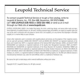 34
Leupold Technical Service
To contact Leupold Technical Service or to get a free catalog, write to:
Leupold  Stevens, Inc., P.O. Box 688, Beaverton, OR 97075-0688;
call 1 800 LEUPOLD (538-7653) or (503) 526-1400; or send us an e-mail
through our Web site at www.leupold.com.
LEUPOLD, GOLDEN RING, MARK 4, the Golden Ring design, the circle-L reticle logo design, and various other marks are regis-
tered trademarks of Leupold  Stevens, Inc.All marks, including corporate logos and emblems, are subject to Leupold’s rights and
may not be used in connection with any product or service that is not Leupold’s, or in any manner that disparages or discredits
Leupold, or in a manner likely to cause confusion.
Certain other trademarks used in connection with Leupold products and services are the property of their respective owners,
and are used with permission. BOONE AND CROCKETT CLUB and BOONE AND CROCKETT are registered trademarks of the
Boone and Crockett Club. NWTF is a registered trademark of the National Wild Turkey Federation. QDMA, and QUALITY DEER
MANAGEMENT are trademarks or registered trademarks of the Quality Deer Management Association. RMEF and ROCKY
MOUNTAIN ELK FOUNDATION are registered trademarks of the Rocky Mountain Elk Foundation. ADVANTAGE TIMBER and
ADVANTAGE TIMBER HD are trademarks or registered trademarks of Jordan Outdoor Enterprises Ltd. MOSSY OAK BREAK-UP,
MOSSY OAK BRUSH, MOSSY OAK OBSESSION, and MOSSY OAK TREESTAND are trademarks or registered trademarks of HAAS
Outdoors, Inc.A.R.M.S. is a registered trademark of Atlantic Research Marketing Systems, Inc.The ARD (anti-reflection device) is
manufactured by Tenebraex Corp. under the name KillFlash, which is a trademark of Tenebraex Corp.
We reserve the right to make design and/or material modifications without prior notice.
Copyright © 2011 Leupold  Stevens, Inc. All rights reserved.
 