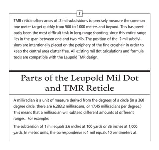 3
TMR reticle offers areas of .2 mil subdivisions to precisely measure the common
one meter target quickly from 500 to 1,000 meters and beyond. This has previ-
ously been the most difficult task in long-range shooting, since this entire range
lies in the span between one and two mils. The position of the .2 mil subdivi-
sions are intentionally placed on the periphery of the fine crosshair in order to
keep the central area clutter free. All existing mil dot calculations and formula
tools are compatible with the Leupold TMR design.
Parts of the Leupold Mil Dot
and TMR Reticle
A milliradian is a unit of measure derived from the degrees of a circle (in a 360
degree circle, there are 6,283.2 milliradians, or 17.45 milliradians per degree.)
This means that a milliradian will subtend different amounts at different
ranges. For example:
The subtension of 1 mil equals 3.6 inches at 100 yards or 36 inches at 1,000
yards. In metric units, the correspondence is 1 mil equals 10 centimeters at
 