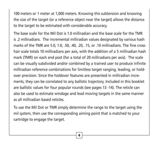 4
100 meters or 1 meter at 1,000 meters. Knowing this subtension and knowing
the size of the target (or a reference object near the target) allows the distance
to the target to be estimated with considerable accuracy.
The base scale for the Mil Dot is 1.0 milliradian and the base scale for the TMR
is .2 milliradians. The incremental milliradian values designated by various hash
marks of the TMR are 5.0, 1.0, .50, .40, .20, .15, or .10 milliradians. The fine cross-
hair scale totals 10 milliradians per axis, with the addition of a 5 milliradian hash
mark (TMR) on each end post (for a total of 20 milliradians per axis). The scale
can be visually subdivided and/or combined by a trained user to produce infinite
milliradian reference combinations for limitless target ranging, leading, or hold-
over precision. Since the holdover features are presented in milliradian incre-
ments, they can be correlated to any ballistic trajectory. Included in this booklet
are ballistic values for four popular rounds (see pages 13 -14). The reticle can
also be used to estimate windage and lead moving targets in the same manner
as all milliradian based reticles.
To use the Mil Dot or TMR simply determine the range to the target using the
mil system, then use the corresponding aiming point that is matched to your
cartridge to engage the target.
 