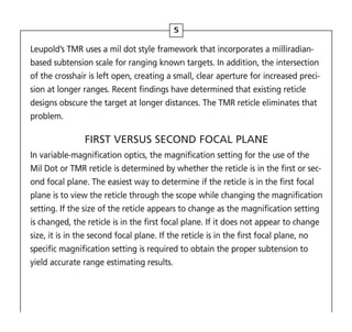 5
Leupold’s TMR uses a mil dot style framework that incorporates a milliradian-
based subtension scale for ranging known targets. In addition, the intersection
of the crosshair is left open, creating a small, clear aperture for increased preci-
sion at longer ranges. Recent findings have determined that existing reticle
designs obscure the target at longer distances. The TMR reticle eliminates that
problem.
FIRST VERSUS SECOND FOCAL PLANE
In variable-magnification optics, the magnification setting for the use of the
Mil Dot or TMR reticle is determined by whether the reticle is in the first or sec-
ond focal plane. The easiest way to determine if the reticle is in the first focal
plane is to view the reticle through the scope while changing the magnification
setting. If the size of the reticle appears to change as the magnification setting
is changed, the reticle is in the first focal plane. If it does not appear to change
size, it is in the second focal plane. If the reticle is in the first focal plane, no
specific magnification setting is required to obtain the proper subtension to
yield accurate range estimating results.
 