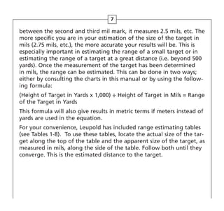 7
between the second and third mil mark, it measures 2.5 mils, etc. The
more specific you are in your estimation of the size of the target in
mils (2.75 mils, etc.), the more accurate your results will be. This is
especially important in estimating the range of a small target or in
estimating the range of a target at a great distance (i.e. beyond 500
yards). Once the measurement of the target has been determined
in mils, the range can be estimated. This can be done in two ways;
either by consulting the charts in this manual or by using the follow-
ing formula:
(Height of Target in Yards x 1,000) ÷ Height of Target in Mils = Range
of the Target in Yards
This formula will also give results in metric terms if meters instead of
yards are used in the equation.
For your convenience, Leupold has included range estimating tables
(see Tables 1-8). To use these tables, locate the actual size of the tar-
get along the top of the table and the apparent size of the target, as
measured in mils, along the side of the table. Follow both until they
converge. This is the estimated distance to the target.
 