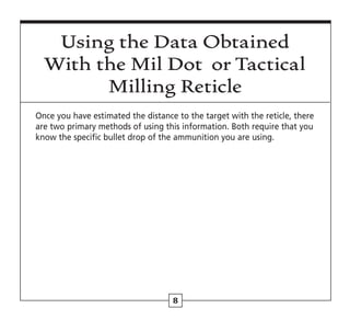 8
Using the Data Obtained
With the Mil Dot or Tactical
Milling Reticle
Once you have estimated the distance to the target with the reticle, there
are two primary methods of using this information. Both require that you
know the specific bullet drop of the ammunition you are using.
 