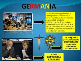 La Germania rappresenta la
terza potenza economica a
livello mondiale. Si producono
automobili, prodotti
dell’ingegneria di precisione,
apparecchiature elettroniche e
per le comunicazioni, sostanze
chimiche, prodotti farmaceutici
e molto altro ancora.
E’ una
REPUBBLICA
FEDERALE
La religione è
prevalentemente
PROTESTANTE
con ampie
minoranze
CATTOLICHE
 